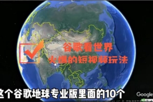 （2310期）谷歌地图（三维地图）看世界，最新火爆短视频玩法
