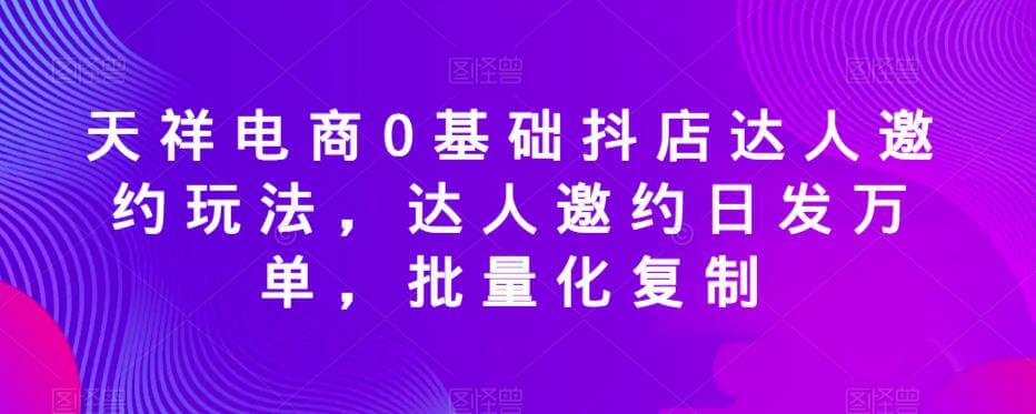 （4288期）天祥电商0基础抖店达人邀约玩法，达人邀约日发万单，批量化复制